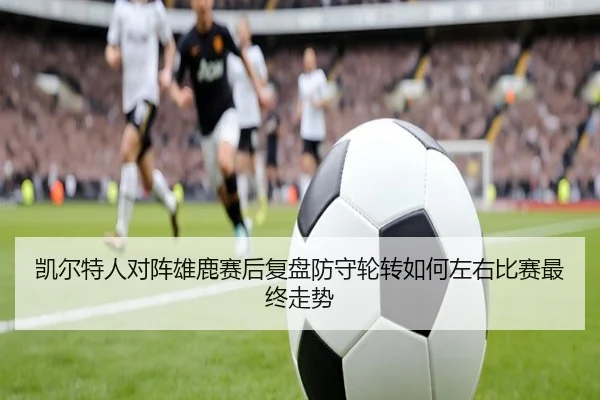 凯尔特人对阵雄鹿赛后复盘防守轮转如何左右比赛最终走势