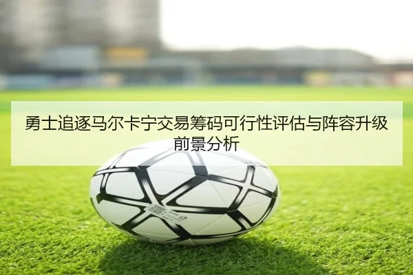 勇士追逐马尔卡宁交易筹码可行性评估与阵容升级前景分析