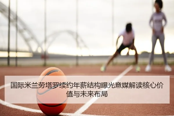 国际米兰劳塔罗续约年薪结构曝光意媒解读核心价值与未来布局